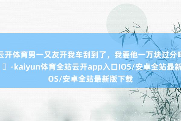 云开体育男一又友开我车刮到了，我要他一万块过分吗？ ​​​-kaiyun体育全站云开app入口IOS/安卓全站最新版下载