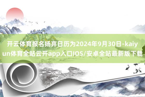 开云体育报名扬弃日历为2024年9月30日-kaiyun体育全站云开app入口IOS/安卓全站最新版下载