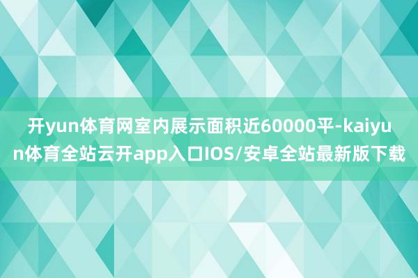 开yun体育网室内展示面积近60000平-kaiyun体育全站云开app入口IOS/安卓全站最新版下载