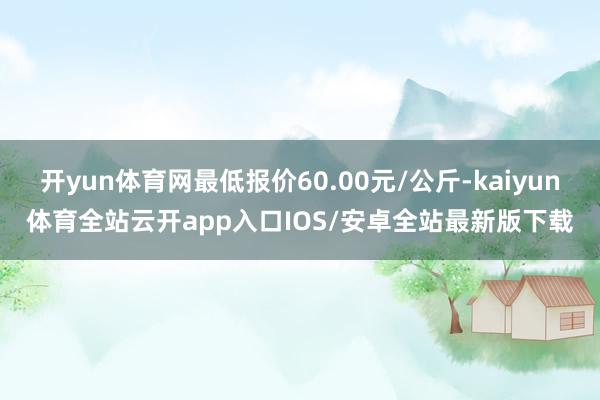 开yun体育网最低报价60.00元/公斤-kaiyun体育全站云开app入口IOS/安卓全站最新版下载