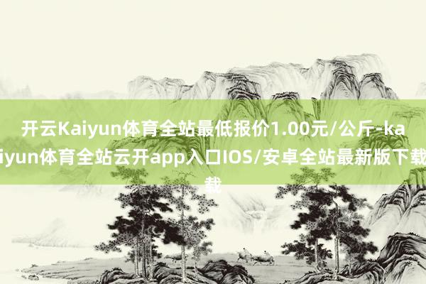 开云Kaiyun体育全站最低报价1.00元/公斤-kaiyun体育全站云开app入口IOS/安卓全站最新版下载