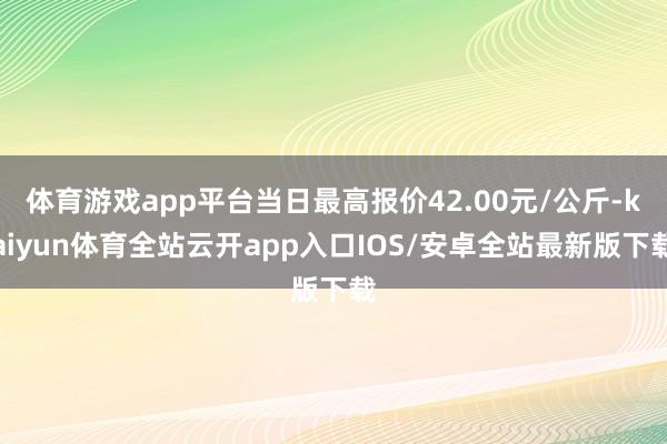 体育游戏app平台当日最高报价42.00元/公斤-kaiyun体育全站云开app入口IOS/安卓全站最新版下载