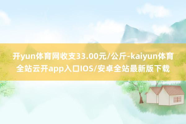 开yun体育网收支33.00元/公斤-kaiyun体育全站云开app入口IOS/安卓全站最新版下载