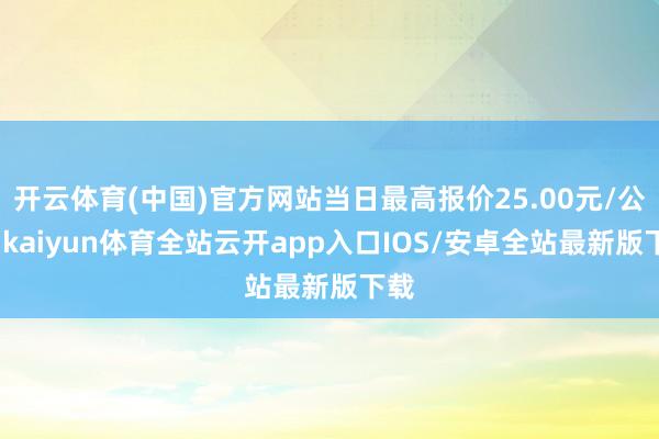 开云体育(中国)官方网站当日最高报价25.00元/公斤-kaiyun体育全站云开app入口IOS/安卓全站最新版下载