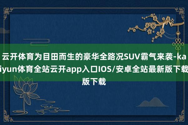 云开体育为目田而生的豪华全路况SUV霸气来袭-kaiyun体育全站云开app入口IOS/安卓全站最新版下载