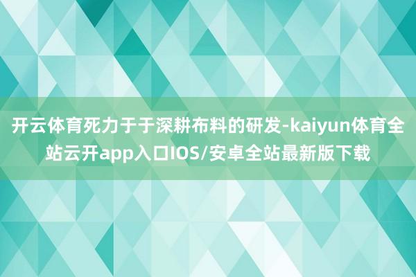 开云体育死力于于深耕布料的研发-kaiyun体育全站云开app入口IOS/安卓全站最新版下载