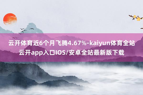 云开体育近6个月飞腾4.67%-kaiyun体育全站云开app入口IOS/安卓全站最新版下载