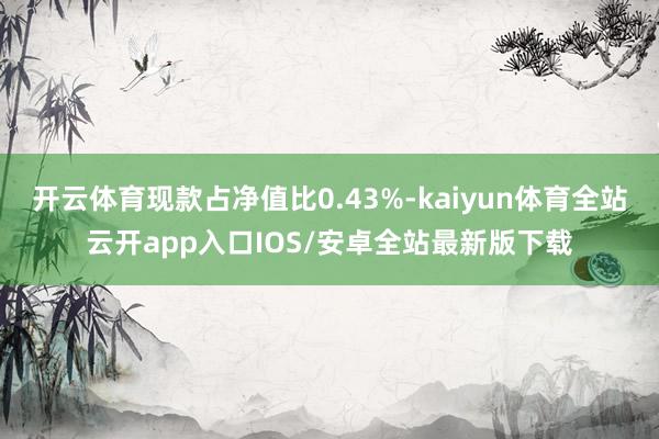 开云体育现款占净值比0.43%-kaiyun体育全站云开app入口IOS/安卓全站最新版下载