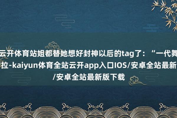 云开体育站姐都替她想好封神以后的tag了：“一代舞王代古拉-kaiyun体育全站云开app入口IOS/安卓全站最新版下载