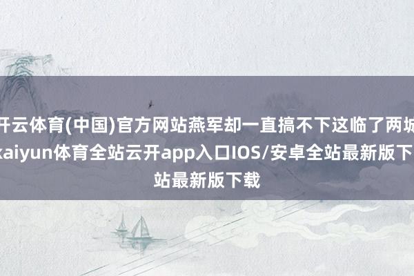 开云体育(中国)官方网站燕军却一直搞不下这临了两城-kaiyun体育全站云开app入口IOS/安卓全站最新版下载