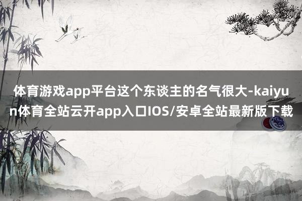 体育游戏app平台这个东谈主的名气很大-kaiyun体育全站云开app入口IOS/安卓全站最新版下载