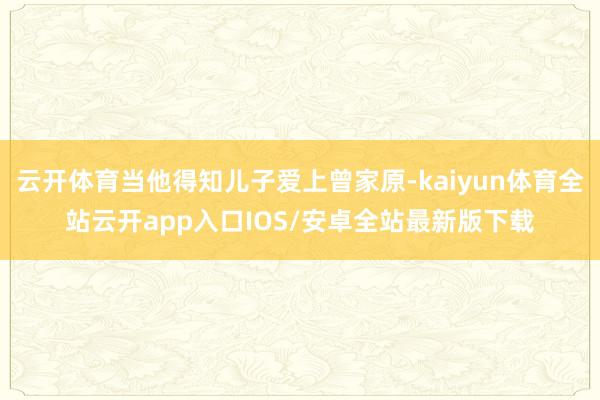 云开体育当他得知儿子爱上曾家原-kaiyun体育全站云开app入口IOS/安卓全站最新版下载