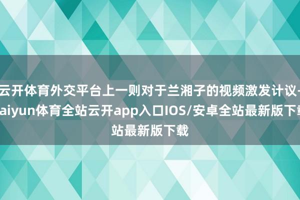 云开体育外交平台上一则对于兰湘子的视频激发计议-kaiyun体育全站云开app入口IOS/安卓全站最新版下载