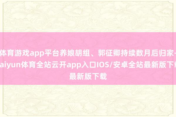 体育游戏app平台养娘胡组、郭征卿持续数月后归家-kaiyun体育全站云开app入口IOS/安卓全站最新版下载