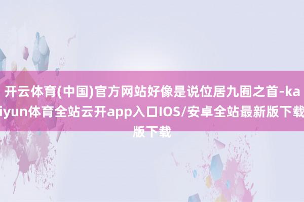 开云体育(中国)官方网站好像是说位居九囿之首-kaiyun体育全站云开app入口IOS/安卓全站最新版下载