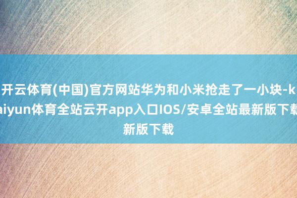 开云体育(中国)官方网站华为和小米抢走了一小块-kaiyun体育全站云开app入口IOS/安卓全站最新版下载