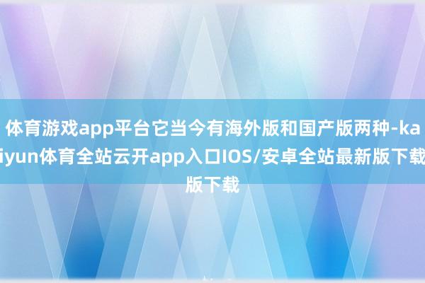 体育游戏app平台它当今有海外版和国产版两种-kaiyun体育全站云开app入口IOS/安卓全站最新版下载