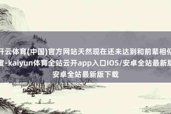 开云体育(中国)官方网站天然现在还未达到和前辈相似的高度-kaiyun体育全站云开app入口IOS/安卓全站最新版下载