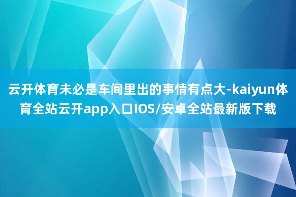 云开体育未必是车间里出的事情有点大-kaiyun体育全站云开app入口IOS/安卓全站最新版下载