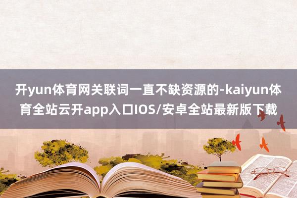 开yun体育网关联词一直不缺资源的-kaiyun体育全站云开app入口IOS/安卓全站最新版下载