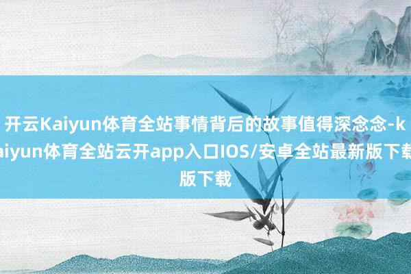 开云Kaiyun体育全站事情背后的故事值得深念念-kaiyun体育全站云开app入口IOS/安卓全站最新版下载