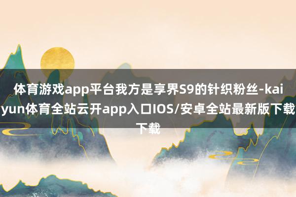 体育游戏app平台我方是享界S9的针织粉丝-kaiyun体育全站云开app入口IOS/安卓全站最新版下载