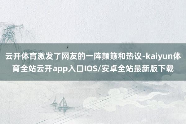 云开体育激发了网友的一阵颠簸和热议-kaiyun体育全站云开app入口IOS/安卓全站最新版下载