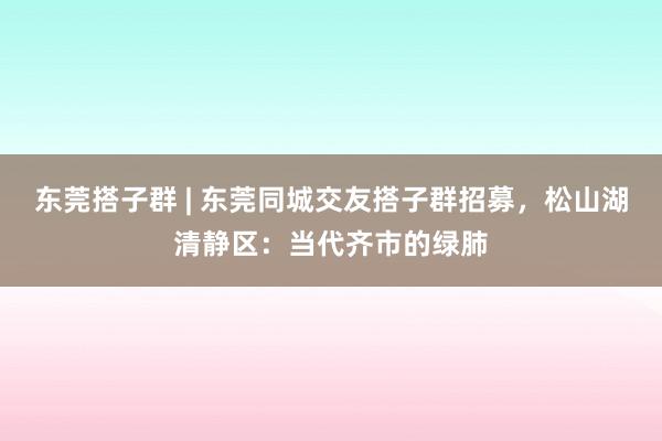 东莞搭子群 | 东莞同城交友搭子群招募，松山湖清静区：当代齐市的绿肺