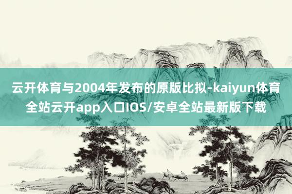 云开体育与2004年发布的原版比拟-kaiyun体育全站云开app入口IOS/安卓全站最新版下载