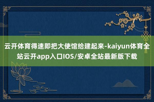 云开体育得速即把大使馆给建起来-kaiyun体育全站云开app入口IOS/安卓全站最新版下载