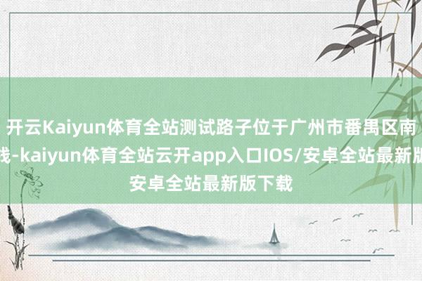 开云Kaiyun体育全站测试路子位于广州市番禺区南大主线-kaiyun体育全站云开app入口IOS/安卓全站最新版下载