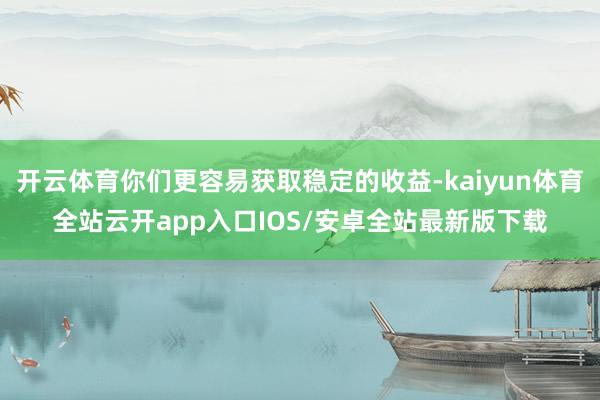 开云体育你们更容易获取稳定的收益-kaiyun体育全站云开app入口IOS/安卓全站最新版下载