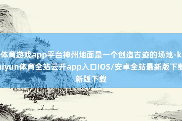 体育游戏app平台神州地面是一个创造古迹的场地-kaiyun体育全站云开app入口IOS/安卓全站最新版下载