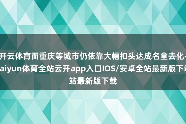 开云体育而重庆等城市仍依靠大幅扣头达成名堂去化-kaiyun体育全站云开app入口IOS/安卓全站最新版下载