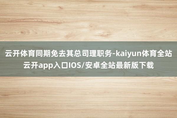 云开体育同期免去其总司理职务-kaiyun体育全站云开app入口IOS/安卓全站最新版下载