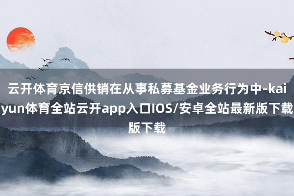 云开体育京信供销在从事私募基金业务行为中-kaiyun体育全站云开app入口IOS/安卓全站最新版下载