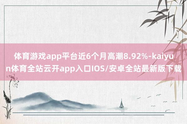 体育游戏app平台近6个月高潮8.92%-kaiyun体育全站云开app入口IOS/安卓全站最新版下载