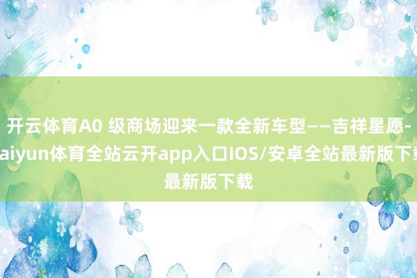 开云体育A0 级商场迎来一款全新车型——吉祥星愿-kaiyun体育全站云开app入口IOS/安卓全站最新版下载