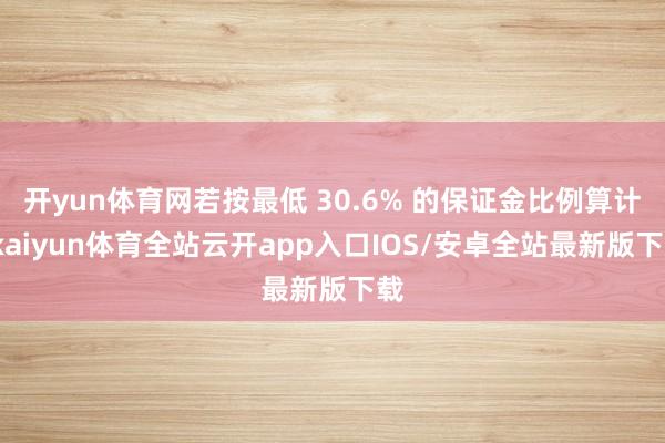 开yun体育网若按最低 30.6% 的保证金比例算计-kaiyun体育全站云开app入口IOS/安卓全站最新版下载