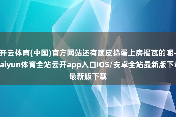 开云体育(中国)官方网站还有顽皮捣蛋上房揭瓦的呢-kaiyun体育全站云开app入口IOS/安卓全站最新版下载