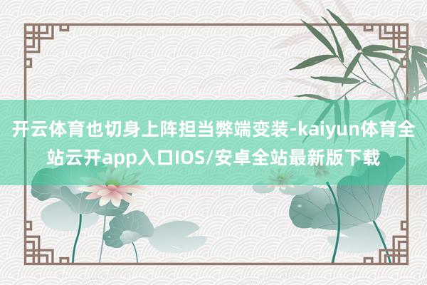 开云体育也切身上阵担当弊端变装-kaiyun体育全站云开app入口IOS/安卓全站最新版下载