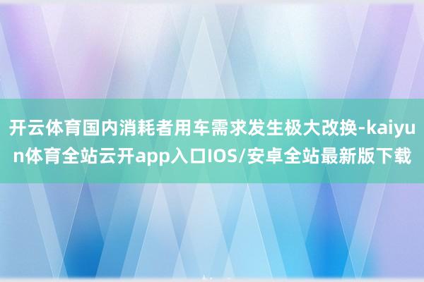 开云体育国内消耗者用车需求发生极大改换-kaiyun体育全站云开app入口IOS/安卓全站最新版下载