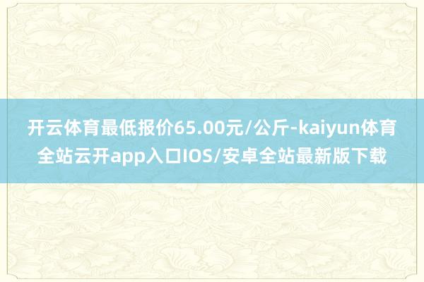 开云体育最低报价65.00元/公斤-kaiyun体育全站云开app入口IOS/安卓全站最新版下载