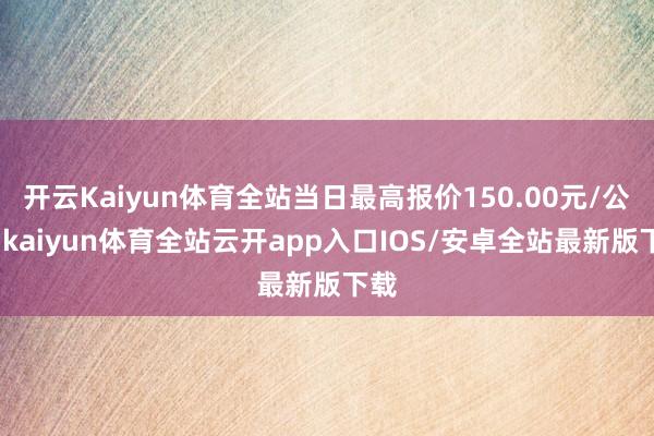 开云Kaiyun体育全站当日最高报价150.00元/公斤-kaiyun体育全站云开app入口IOS/安卓全站最新版下载