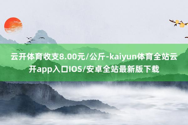 云开体育收支8.00元/公斤-kaiyun体育全站云开app入口IOS/安卓全站最新版下载