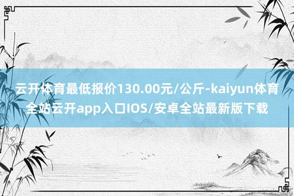 云开体育最低报价130.00元/公斤-kaiyun体育全站云开app入口IOS/安卓全站最新版下载