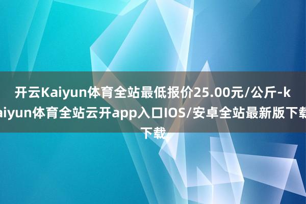 开云Kaiyun体育全站最低报价25.00元/公斤-kaiyun体育全站云开app入口IOS/安卓全站最新版下载