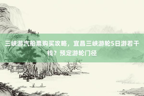 三峡游汽船票购买攻略，宜昌三峡游轮5日游若干钱？预定游轮门径