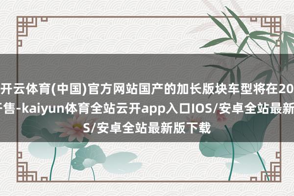 开云体育(中国)官方网站国产的加长版块车型将在2025年开售-kaiyun体育全站云开app入口IOS/安卓全站最新版下载