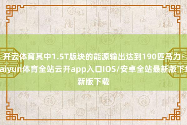 开云体育其中1.5T版块的能源输出达到190匹马力-kaiyun体育全站云开app入口IOS/安卓全站最新版下载